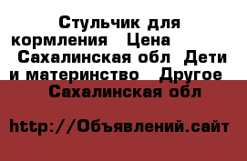 Стульчик для кормления › Цена ­ 7 000 - Сахалинская обл. Дети и материнство » Другое   . Сахалинская обл.